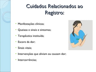 Cuidados Relacionados ao
                 Registro:
• Manifestações clínicas;

• Queixas e sinais e sintomas;

• Terapêutica instituída;

• Escore da dor;

• Sinais vitais;

• Intervenções que aliviam ou causam dor;

• Intercorrências;
 