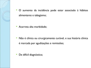    O aumento da incidência pode estar associado à hábitos
    alimentares e tabagismo;


   Acarreta alta morbidade;


   Não é clínica ou cirurgicamente curável, e sua história clínica
    é marcada por agudizações e remissões;


   De difícil diagnóstico;
 