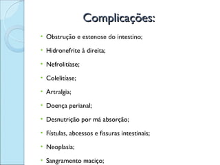 Complicações:
• Obstrução e estenose do intestino;

• Hidronefrite à direita;

• Nefrolitíase;

• Colelitíase;

• Artralgia;

• Doença perianal;

• Desnutrição por má absorção;

• Fístulas, abcessos e fissuras intestinais;

• Neoplasia;

• Sangramento maciço;
 