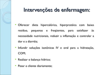 Intervenções de enfermagem:

   Oferecer dieta hipercalórica, hiperprotéica com baixo
    resíduo,   pequenas    e      freqüentes,   para   satisfazer   às
    necessidade nutricionais, reduzir a inflamação e controlar a
    dor e a diarréia;
   Infundir soluções isotônicas IV e oral para a hidratação,
    COM;
   Realizar o balanço hídrico;
   Pesar o cliente diariamente;
 