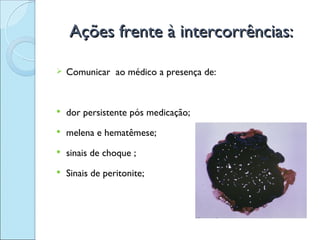 Ações frente à intercorrências:

   Comunicar ao médico a presença de:


   dor persistente pós medicação;
   melena e hematêmese;
   sinais de choque ;
   Sinais de peritonite;
 