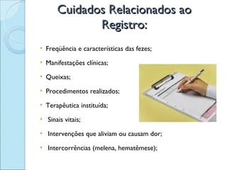 Cuidados Relacionados ao
             Registro:
• Freqüência e características das fezes;

• Manifestações clínicas;

• Queixas;

• Procedimentos realizados;

• Terapêutica instituída;

• Sinais vitais;

• Intervenções que aliviam ou causam dor;

• Intercorrências (melena, hematêmese);
 