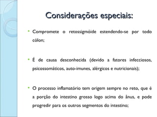 Considerações especiais:
   Compromete o retossigmóide estendendo-se por todo
    cólon;


   É de causa desconhecida (devido a fatores infecciosos,
    psicossomáticos, auto-imunes, alérgicos e nutricionais);


   O processo inflamatório tem origem sempre no reto, que é
    a porção do intestino grosso logo acima do ânus, e pode
    progredir para os outros segmentos do intestino;
 
