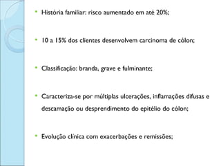    História familiar: risco aumentado em até 20%;


   10 a 15% dos clientes desenvolvem carcinoma de cólon;


   Classificação: branda, grave e fulminante;


   Caracteriza-se por múltiplas ulcerações, inflamações difusas e
    descamação ou desprendimento do epitélio do cólon;


   Evolução clínica com exacerbações e remissões;
 