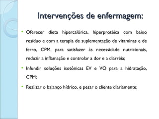 Intervenções de enfermagem:
   Oferecer dieta hipercalórica, hiperprotéica com baixo
    resíduo e com a terapia de suplementação de vitaminas e de
    ferro, CPM, para satisfazer às necessidade nutricionais,
    reduzir a inflamação e controlar a dor e a diarréia;
   Infundir soluções isotônicas EV e VO para a hidratação,
    CPM;
   Realizar o balanço hídrico, e pesar o cliente diariamente;
 