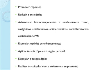    Promover repouso;

   Reduzir a ansiedade;

   Administrar hemocomponentes e medicamentos como,

    analgésicos, antidiarréicos, antiperistálticos, antiinflamatórios,

    corticóides, CPM;

   Estimular medidas de enfrentamento;

   Aplicar terapia tópica em região perianal;

   Estimular o autocuidado;

   Realizar os cuidados com a colostomia, se presente;
 