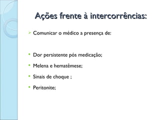 Ações frente à intercorrências:
   Comunicar o médico a presença de:


   Dor persistente pós medicação;
   Melena e hematêmese;
   Sinais de choque ;
   Peritonite;
 