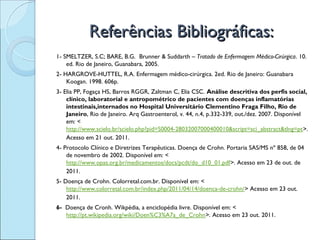Referências Bibliográficas:
1- SMELTZER, S.C; BARE, B.G. Brunner & Suddarth – Tratado de Enfermagem Médico-Cirúrgica. 10.
    ed. Rio de Janeiro, Guanabara, 2005.
2- HARGROVE-HUTTEL, R.A. Enfermagem médico-cirúrgica. 2ed. Rio de Janeiro: Guanabara
    Koogan. 1998. 606p.
3- Elia PP, Fogaça HS, Barros RGGR, Zaltman C, Elia CSC. Análise descritiva dos perfis social,
    clínico, laboratorial e antropométrico de pacientes com doenças inflamatórias
    intestinais,internados no Hospital Universitário Clementino Fraga Filho, Rio de
    Janeiro, Rio de Janeiro. Arq Gastroenterol, v. 44, n.4, p.332-339, out./dez. 2007. Disponível
    em: <
    http://www.scielo.br/scielo.php?pid=S0004-28032007000400010&script=sci_abstract&tlng=pt>.
    Acesso em 21 out. 2011. 
4- Protocolo Clínico e Diretrizes Terapêuticas. Doença de Crohn. Portaria SAS/MS nº 858, de 04
    de novembro de 2002. Disponível em: <
    http://www.opas.org.br/medicamentos/docs/pcdt/do_d10_01.pdf>. Acesso em 23 de out. de
    2011.
5- Doença de Crohn. Colorretal.com.br. Disponível em: <
    http://www.colorretal.com.br/index.php/2011/04/14/doenca-de-crohn/> Acesso em 23 out.
    2011. 
6- Doença de Cronh. Wikpédia, a enciclopédia livre. Disponível em: <
   http://pt.wikipedia.org/wiki/Doen%C3%A7a_de_Crohn>. Acesso em 23 out. 2011.
 