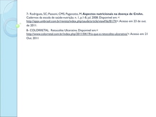  
7- Rodrigues, SC; Passoni, CMS; Paganotto, M. Aspectos nutricionais na doença de Crohn.
Cadernos da escola de saúde-nutrição. n. 1, p.1-8, jul. 2008. Disponível em: <
http://apps.unibrasil.com.br/revista/index.php/saude/article/viewFile/81/74>. Acesso em 23 de out.
de 2011.
8- COLORRETAL. Retocolite Ulcerativa. Disponivel em:<
http://www.colorretal.com.br/index.php/2011/04/19/o-que-e-retocolite-ulcerativa/>. Acesso em: 21
Out. 2011
 