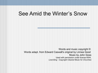 See Amid the Winter’s Snow Words and music copyright ©  Words adapt. from Edward Caswall’s original by Linnea Good  Music by John Goss Used with permission under license #344, LicenSing - Copyright Cleared Music for Churches 