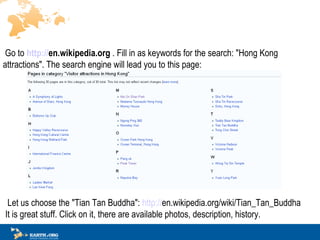 ? Go to   http:// en.wikipedia.org   . Fill in as keywords for the search: &quot;Hong Kong attractions&quot;.  The search engine will lead you to this page:??? ?? ? Let us choose the &quot;Tian Tan Buddha&quot;:  http:// en.wikipedia.org/wiki/Tian_Tan_Buddha   It is great stuff.  C lick on it,  there are  available photos, description, history. ?? 