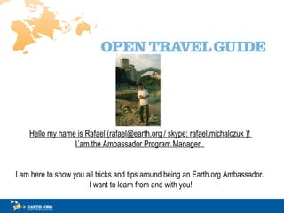 Hello my name is Rafael (rafael@earth.org / skype: rafael.michalczuk )!  I?am the Ambassador Program Manager.?   I am here to show you all tricks and tips around being an Earth.org Ambassador.  I want to learn from and with you! 