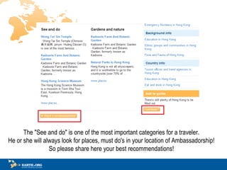 The &quot;See and do&quot; is one of the most important categories for a traveler.  He or she will always look for places, must do's in your location of Ambassadorship!  So please share here your best recommendations!  