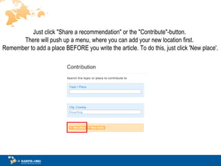 Just click &quot;Share a recommendation&quot; or the &quot;Contribute&quot;-button.  There will push up a menu, where you can add your new location first.  Remember to add a place BEFORE you write the article.  To do this, just click 'New place'. 