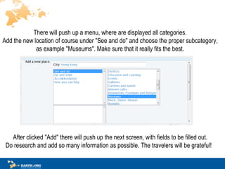 There will push up a menu, where are displayed all categories.  Add the new location of course under &quot;See and do&quot; and choose the proper subcategory,  as example &quot;Museum s &quot;.  Make sure that it really fits the best.  ? After clicked &quot;Add&quot; there will push up th e next  screen, with fields to be filled out.  Do research and add so many information as possible. The travelers will be grateful!?  