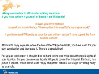? Always remember to affirm after editing an article  if you have written it yourself of based it on Wikipedia!   In case you have written it  yourself just match the box &quot;I have written this myself (it's my original work)&quot;.? ? If you have used Wikipedia as basis for your article - assign &quot;I have copied this from another website .   Afterwards copy in please whole the link of the Wikipedia-article, you have used for your own contribution and then save it. There is a special box!  For you as local expert it shouldn?t be so hard to find and write about the top 5 sights of your location. But you can also use legally Wikipedia content for this part. Earth.org has joined a license, which allows us to &quot;copy and paste&quot; articles. Let us go for &quot;Hong Kong&quot; as example. 
