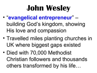 John Wesley
• “evangelical entrepreneur” –
building God’s kingdom, showing
His love and compassion
• Travelled miles planting churches in
UK where biggest gaps existed
• Died with 70,000 Methodist
Christian followers and thousands
others transformed by his life…
 