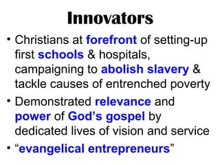 Innovators
• Christians at forefront of setting-up
first schools & hospitals,
campaigning to abolish slavery &
tackle causes of entrenched poverty
• Demonstrated relevance and
power of God’s gospel by
dedicated lives of vision and service
• “evangelical entrepreneurs”
 