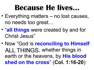 Because He lives…
• Everything matters – no lost causes,
no needs too great…
• “all things were created by and for
Christ Jesus”
• Now “God is reconciling to Himself
, whether things in
earth or the heavens, by His blood
shed on the cross” (Col. 1:16-20)
 