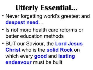Utterly Essential…
• Never forgetting world’s greatest and
deepest need…
• Is not more health care reforms or
better education methods
• BUT our Saviour, the Lord Jesus
Christ who is the solid Rock on
which every good and lasting
endeavour must be built
 