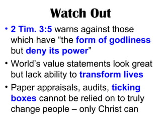 Watch Out
• 2 Tim. 3:5 warns against those
which have “the form of godliness
but deny its power”
• World’s value statements look great
but lack ability to transform lives
• Paper appraisals, audits, ticking
boxes cannot be relied on to truly
change people – only Christ can
 