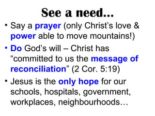 See a need…
• Say a prayer (only Christ’s love &
power able to move mountains!)
• Do God’s will – Christ has
“committed to us the message of
reconciliation” (2 Cor. 5:19)
• Jesus is the only hope for our
schools, hospitals, government,
workplaces, neighbourhoods…
 