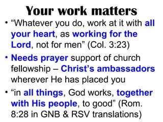 Your work matters
• “Whatever you do, work at it with all
your heart, as working for the
Lord, not for men” (Col. 3:23)
• Needs prayer support of church
fellowship – Christ’s ambassadors
wherever He has placed you
• “in all things, God works, together
with His people, to good” (Rom.
8:28 in GNB & RSV translations)
 