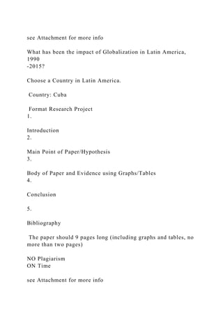 see Attachment for more info
What has been the impact of Globalization in Latin America,
1990
-2015?
Choose a Country in Latin America.
Country: Cuba
Format Research Project
1.
Introduction
2.
Main Point of Paper/Hypothesis
3.
Body of Paper and Evidence using Graphs/Tables
4.
Conclusion
5.
Bibliography
The paper should 9 pages long (including graphs and tables, no
more than two pages)
NO Plagiarism
ON Time
see Attachment for more info
 