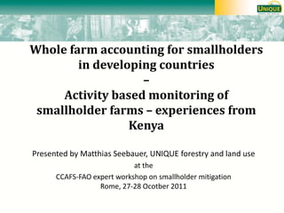 Whole farm accounting for smallholders in developing countries – Activity based monitoring of smallholder farms – experiences from Kenya 
Presented by Matthias Seebauer, UNIQUE forestry and land use 
at the 
CCAFS-FAO expert workshop on smallholder mitigation Rome, 27-28 Ocotber 2011 
 