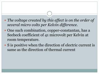  The voltage created by this effect is on the order of
  several micro volts per Kelvin difference.
 One such combination, copper-constantan, has a
  Seebeck coefficient of 41 microvolt per Kelvin at
  room temperature.
 S is positive when the direction of electric current is
  same as the direction of thermal current
 