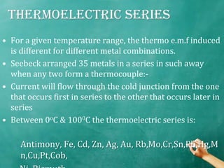 Thermoelectric series
• For a given temperature range, the thermo e.m.f induced
  is different for different metal combinations.
• Seebeck arranged 35 metals in a series in such away
  when any two form a thermocouple:-
• Current will flow through the cold junction from the one
  that occurs first in series to the other that occurs later in
  series
• Between 0oC & 1000C the thermoelectric series is:

     Antimony, Fe, Cd, Zn, Ag, Au, Rb,Mo,Cr,Sn,Pb,Hg,M
     n,Cu,Pt,Cob,
 