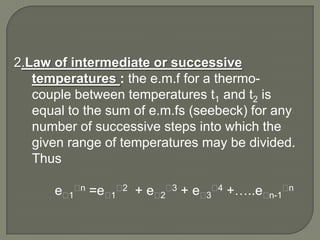 2.Law of intermediate or successive
   temperatures : the e.m.f for a thermo-
   couple between temperatures t1 and t2 is
   equal to the sum of e.m.fs (seebeck) for any
   number of successive steps into which the
   given range of temperatures may be divided.
   Thus

      eᶿ1ᶿn =eᶿ1ᶿ2 + eᶿ2ᶿ3 + eᶿ3ᶿ4 +…..eᶿn-1ᶿn
 