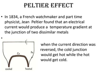 Peltier effect
• In 1834, a French watchmaker and part time
  physicist, Jean Peltier found that an electrical
  current would produce a temperature gradient at
  the junction of two dissimilar metals
•
•                       when the current direction was
  r                     reversed, the cold junction
  w                     would get hot while the hot
  junction w            would get cold.
 