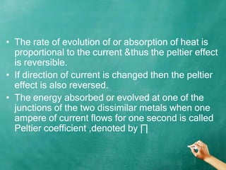 • The rate of evolution of or absorption of heat is
  proportional to the current &thus the peltier effect
  is reversible.
• If direction of current is changed then the peltier
  effect is also reversed.
• The energy absorbed or evolved at one of the
  junctions of the two dissimilar metals when one
  ampere of current flows for one second is called
  Peltier coefficient ,denoted by ∏
 