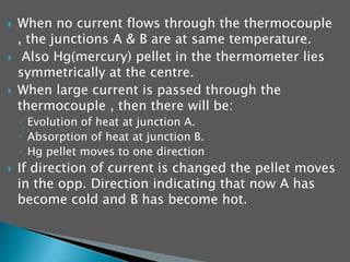    When no current flows through the thermocouple
    , the junctions A & B are at same temperature.
    Also Hg(mercury) pellet in the thermometer lies
    symmetrically at the centre.
   When large current is passed through the
    thermocouple , then there will be:
    ◦ Evolution of heat at junction A.
    ◦ Absorption of heat at junction B.
    ◦ Hg pellet moves to one direction
   If direction of current is changed the pellet moves
    in the opp. Direction indicating that now A has
    become cold and B has become hot.
 