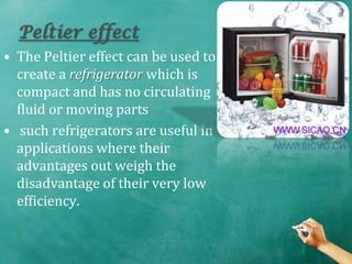 Peltier effect
• The Peltier effect can be used to
  create a refrigerator which is
  compact and has no circulating
  fluid or moving parts
• such refrigerators are useful in
  applications where their
  advantages out weigh the
  disadvantage of their very low
  efficiency.
 
