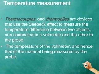 Temperature measurement

• Thermocouples and thermopiles are devices
  that use the Seebeck effect to measure the
  temperature difference between two objects,
  one connected to a voltmeter and the other to
  the probe.
• The temperature of the voltmeter, and hence
  that of the material being measured by the
  probe.
 