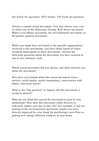 See below for questions. APA format, 150 words per question.
Choose a current social movement. You may choose your own
or select one of the following: Occupy Wall Street movement,
Black Lives Matter movement, the environmental movement, or
the gender equality movement.
While you might have not heard of the specific organizations
involved in the movements, you have likely heard of issues
raised by participants in these movements. Answer the
following questions about the movement you have selected in
one to two sentences each.
Which social movement did you choose, and what interests you
about the movement?
How have you learned about this social movement (news
articles, social media, social commentary, conversation with
others, television news)?
What is the “big question” or inquiry that the movement is
trying to answer?
What do you think has caused the movement to gain or lose
momentum? How does this movement either directly or
indirectly impact your day-to-day life? For example, if you are
looking at the environmental movement, maybe you were
directly impacted by a tax break for purchasing a new Prius or
putting new energy-efficient windows in your home.
 