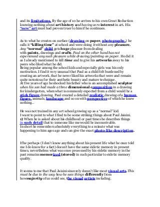 and its limitations. By the age of 10 he arrives to his own Great Reduction 
knowing nothing about art history and having zero interest in art. His 
“new” art must had proven truer to him if he continues. 
As to what he creates on surface ( drawing on paper, photography,) he 
calls it “killing time” at school and were doing it without any pleasure. 
Any “normal” child gets huge pleasure from dealing 
with paints, drawings and crafts. Paul on the other hand has not 
experienced any such pleasure while drawing/painting on paper. He did it 
as I already mentioned to kill time and to give his artworks away to his 
peers who liked what he did. 
Being popular among the school kids and especially girls was his only 
motivation. I find it very unusual that Paul as a child felt burdened by 
creating an artwork, that he never liked his artworks that were and remain 
quite notorious for their aesthetic beauty and mature technique. 
At five years of age he shocked his father who is an accomplished sculptor 
when his son had made a three dimensional composition in a drawing 
for kindergarten, when what is commonly expected from a child would be a 
stick figure drawing. Paul created a detailed realistic drawing of a human 
figure, animals, landscape and so on with perspective of which he knew 
nothing… 
He was not trained in any art school growing up as a “normal” kid. 
I want to point to what I find to be some striking things about Paul Jaisini. 
1) When he is asked about his childhood or past times he describes things 
in such detail that to someone like me would be inconceivable. 
In short he remembers absolutely everything to a minute what was 
happening to him ages ago and can give the exact photo-like description. 
If he perhaps (I don’t know anything about his present life what he once told 
me I do know for a fact) doesn’t have the same eidetic memory in present 
times, nevertheless what was once processed by his eidetic memory in the 
past remains memor ized (stored) in such particular to eidetic memory 
quality. 
It seems to me that Paul Jaisini sincerely doesn’t like most visual arts.This 
must be due to the way how he sees things differently from 
howmajority of us could see, the visual artists including. 
 