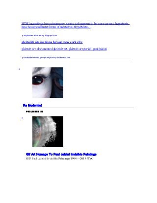 HTML narratives In contemporary society webpages or to be more correct, hypertexts, 
have become affluent forms of narratives. Hypertexts ... 
pauljaisinieideticmemory.blogspot.com 
gleitzeiti nternationa lgroup new york city 
gleitzeit art, documented gleitzeit art, gleitzeit art period, paul jaisini 
gleitzeitinternationalgroupnewyorkcity.wordpress.com 
· 
Re Modernist 
P U B L I S H E D I N 
· 
Gif Art Homage To Paul Jaisini Invisible Paintings 
GIF Paul Jaisini Invisible Paintings 1994 — 2014 NYC 
