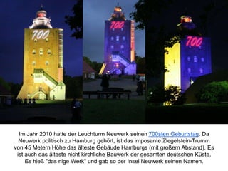 Im Jahr 2010 hatte der Leuchturm Neuwerk seinen 700sten Geburtstag. Da
Neuwerk politisch zu Hamburg gehört, ist das imposante Ziegelstein-Trumm
von 45 Metern Höhe das älteste Gebäude Hamburgs (mit großem Abstand). Es
ist auch das älteste nicht kirchliche Bauwerk der gesamten deutschen Küste.
Es hieß "das nige Werk" und gab so der Insel Neuwerk seinen Namen.
 