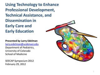 Using Technology to Enhance
Professional Development,
Technical Assistance, and
Dissemination in
Early Care and
Early Education

Presented by Larry Edelman
larry.edelman@ucdenver.edu
Department of Pediatrics,
University of Colorado
School of Medicine

SEECAP Symposium 2012
February 29, 2012

                              1
 
