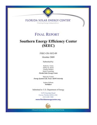 FINAL REPORT
Southern Energy Efficiency Center
            (SEEC)
                FSEC-CR-1832-09
                   October 2009

                    Submitted by:

                      Robin K. Vieira
                     Jeffrey K. Sonne
                      Charles Withers
                     James Cummings
               Florida Solar Energy Center

                     Malcolm Verdict
        Energy Systems Lab, Texas A&M University

                     Sydney Roberts
                       Southface


       Submitted to: U.S. Department of Energy
 