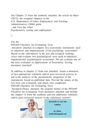 See Chapter 11 from the textbook attached, the article by Baez
(2013), the assigned chapters in the
U.S. Department of Labor Employment and Training
Administration (2006) guide
, and view the video
Psychometric testing and employment
.
?
Use the
PSY640 Checklist for Evaluating Tests
document attached to compare two assessment instruments used
in industrial and organizational (I-O) psychology assessment?
Based on the information in the text and assigned readings,
select and evaluate two psychologi cal tests used in industrial-
organizational psychological assessment. Do not evaluate any of
the tests evaluated in Applications in Personality Testing
document attached?
In addition to chapter 11 from text attached, locate a minimum
of two appropriate scholarly and/or peer-reviewed sources to
aid in the analysis of the psychometric properties of the
instruments based on published data. Provide the names of the
two tests you evaluated, and attach your completed
PSY640 Checklist for Evaluating Tests
document.Please maintain the original format of the PSY640
Checklist for Evaluating Tests document attached and include
the chapter 11 from the textbook and two additional scholarly
and/or peer-reviewed sources in the references section?.
 