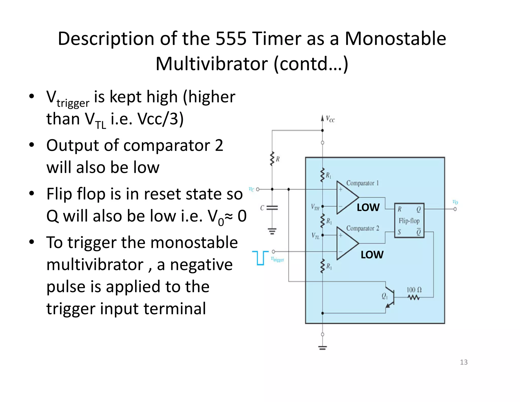 Description of the 555 Timer as a Monostable
Multivibrator (contd…)
• Vtrigger is kept high (higher
than VTL i.e. Vcc/3)
• Output of comparator 2
will also be low
• Flip flop is in reset state so
Q will also be low i.e. V0≈ 0
• To trigger the monostable
multivibrator , a negative
pulse is applied to the
trigger input terminal
13
LOW
LOW
 