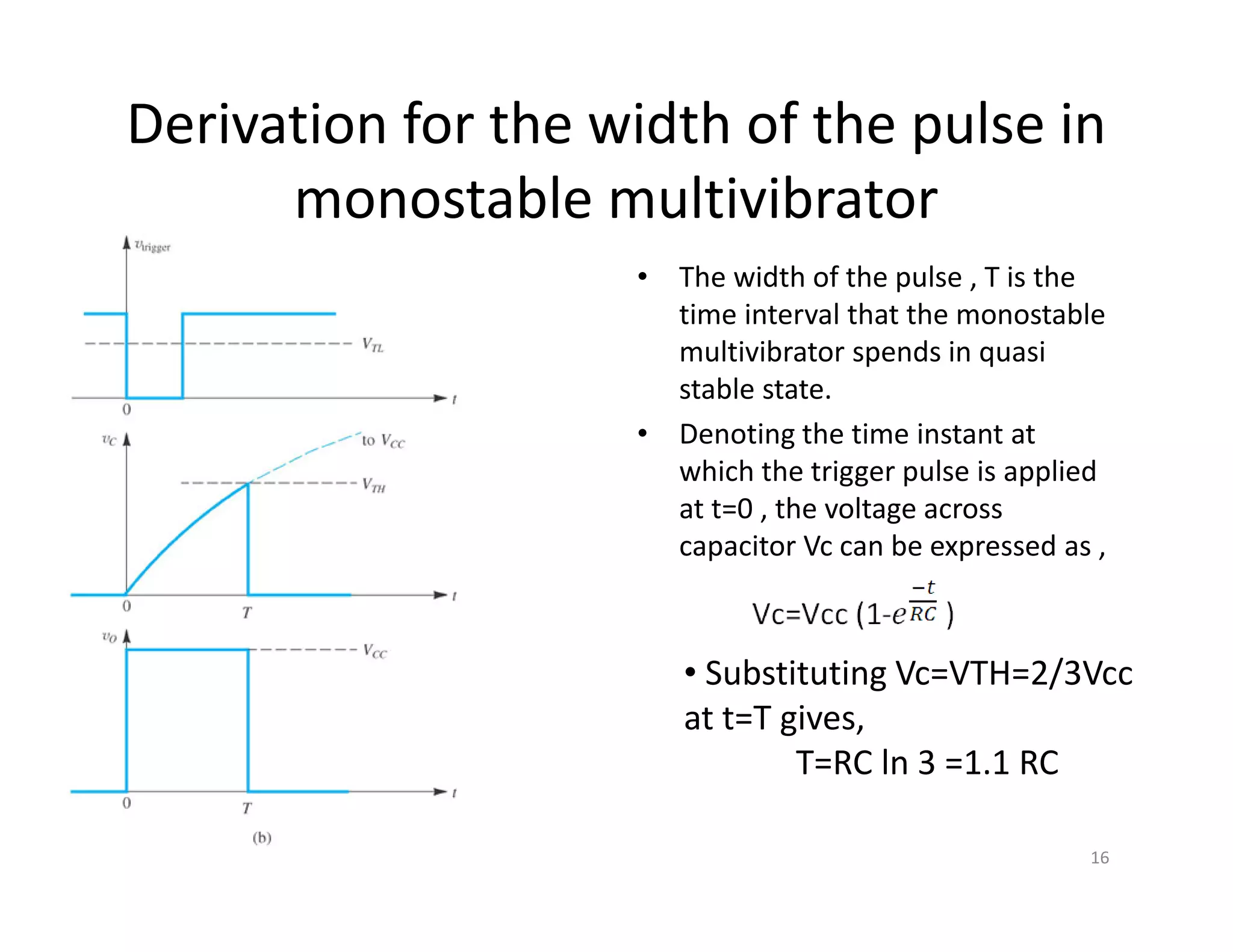 Derivation for the width of the pulse in
monostable multivibrator
• The width of the pulse , T is the
time interval that the monostable
multivibrator spends in quasi
stable state.
• Denoting the time instant at
which the trigger pulse is applied
at t=0 , the voltage across
capacitor Vc can be expressed as ,
16
• Substituting Vc=VTH=2/3Vcc
at t=T gives,
T=RC ln 3 =1.1 RC
 