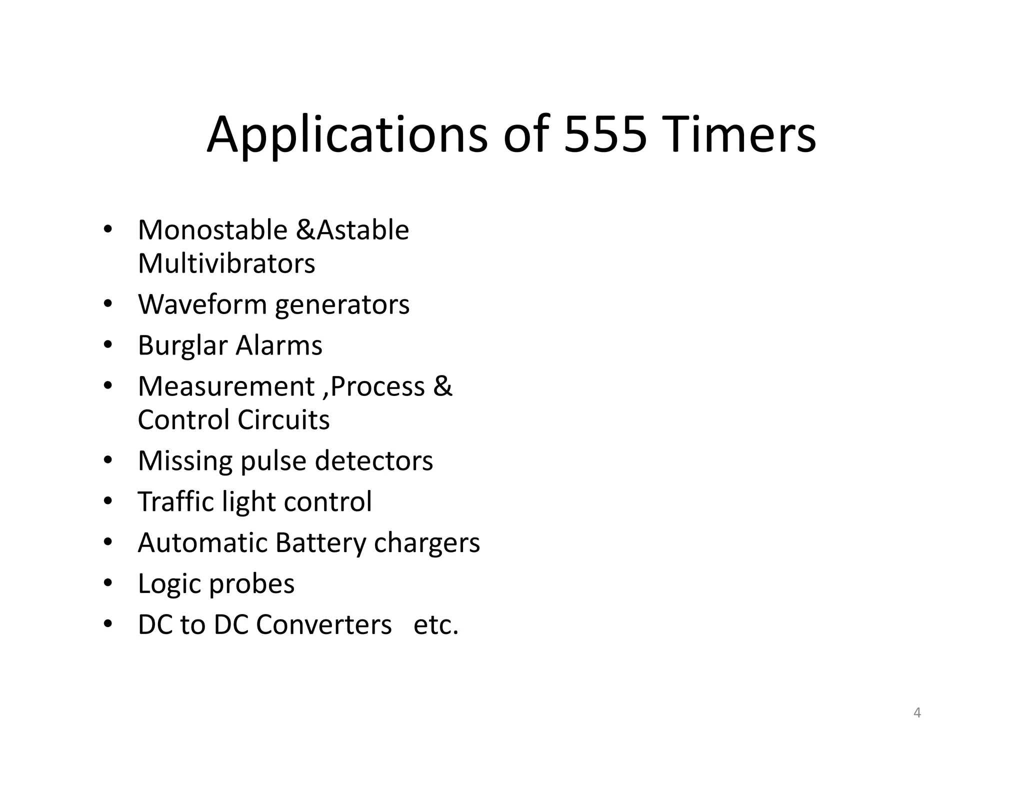Applications of 555 Timers
• Monostable &Astable
Multivibrators
• Waveform generators
• Burglar Alarms
• Measurement ,Process &
Control Circuits
• Missing pulse detectors
• Traffic light control
• Automatic Battery chargers
• Logic probes
• DC to DC Converters etc.
4
 