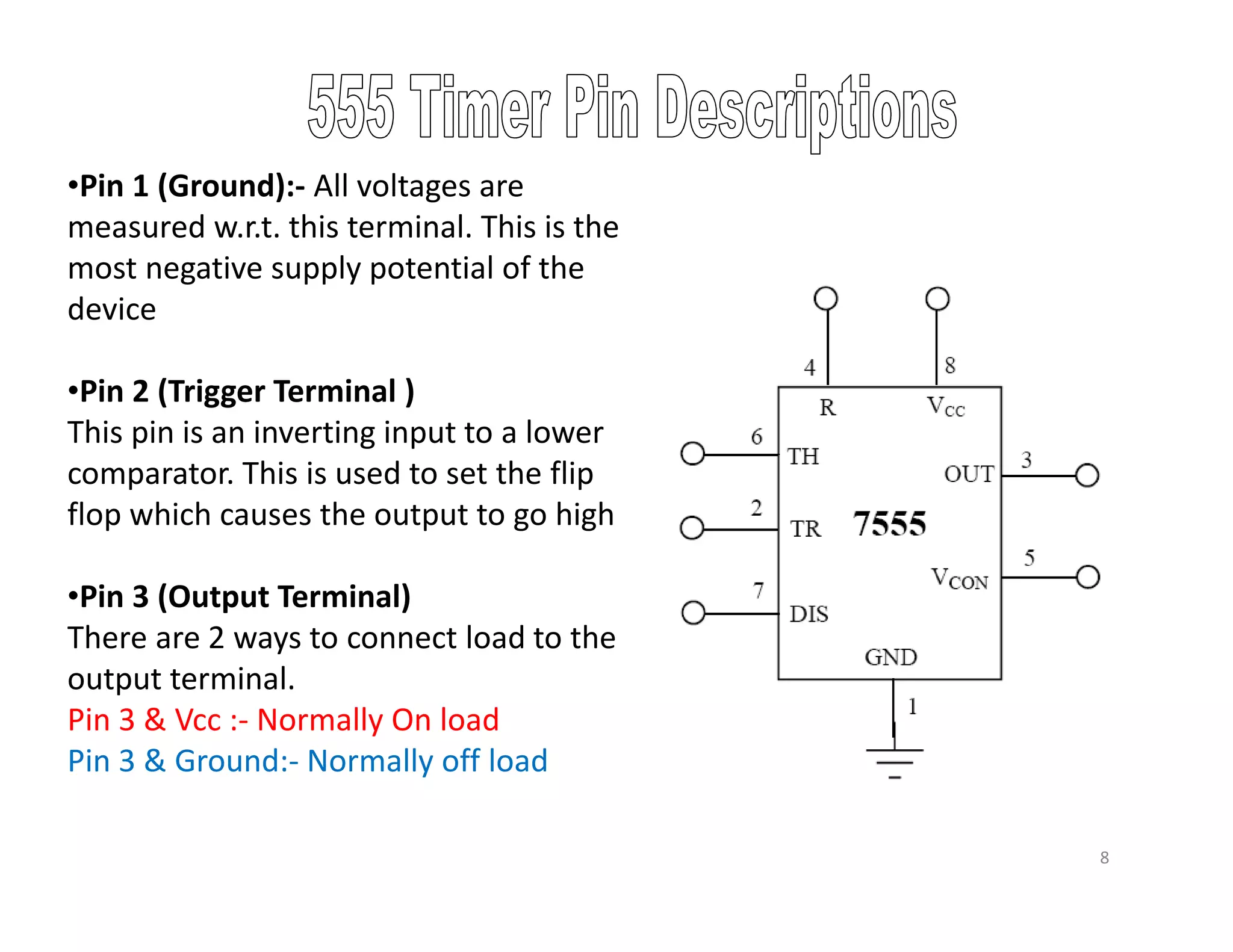 •Pin 1 (Ground):- All voltages are
measured w.r.t. this terminal. This is the
most negative supply potential of the
device
•Pin 2 (Trigger Terminal )
This pin is an inverting input to a lower
comparator. This is used to set the flip
flop which causes the output to go high
•Pin 3 (Output Terminal)
There are 2 ways to connect load to the
output terminal.
Pin 3 & Vcc :- Normally On load
Pin 3 & Ground:- Normally off load
8
 