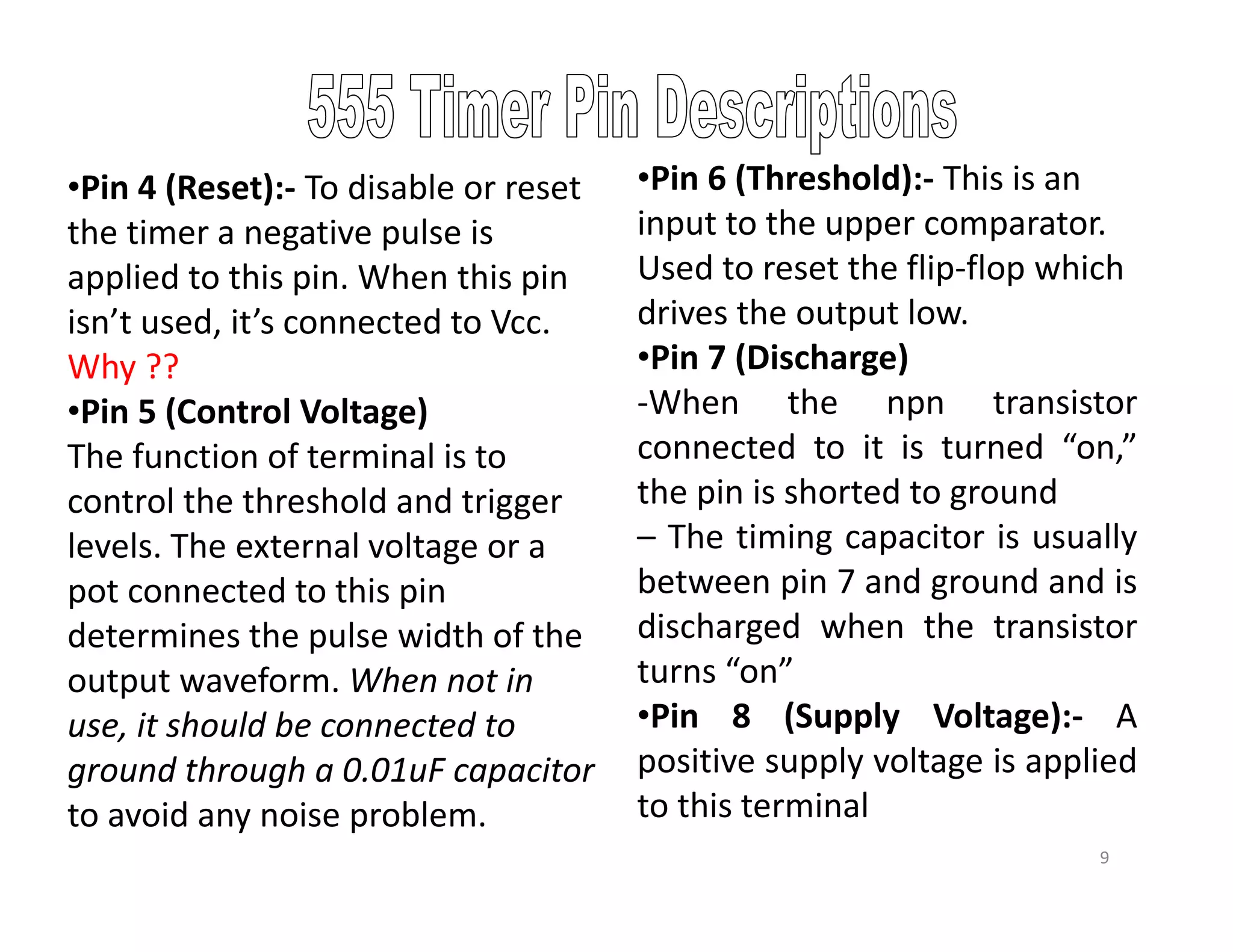 •Pin 4 (Reset):- To disable or reset
the timer a negative pulse is
applied to this pin. When this pin
isn’t used, it’s connected to Vcc.
Why ??
•Pin 5 (Control Voltage)
The function of terminal is to
control the threshold and trigger
levels. The external voltage or a
pot connected to this pin
determines the pulse width of the
output waveform. When not in
use, it should be connected to
ground through a 0.01uF capacitor
to avoid any noise problem.
9
•Pin 6 (Threshold):- This is an
input to the upper comparator.
Used to reset the flip-flop which
drives the output low.
•Pin 7 (Discharge)
-When the npn transistor
connected to it is turned “on,”
the pin is shorted to ground
– The timing capacitor is usually
between pin 7 and ground and is
discharged when the transistor
turns “on”
•Pin 8 (Supply Voltage):- A
positive supply voltage is applied
to this terminal
 