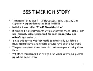 555 TIMER IC HISTORY
• The 555 timer IC was first introduced around 1971 by the
Signetics Corporation as the SE555/NE555
• Initially it was called "The IC Time Machine"
• It provided circuit designers with a relatively cheap, stable, and
user-friendly integrated circuit for both monostable and
astable applications.
• Since this device was first made commercially available, a
multitude of novel and unique circuits have been developed
• The past ten years some manufacturers stopped making these
timers
• Yet other companies, like NTE (a subdivision of Philips) picked
up where some left off
2
 
